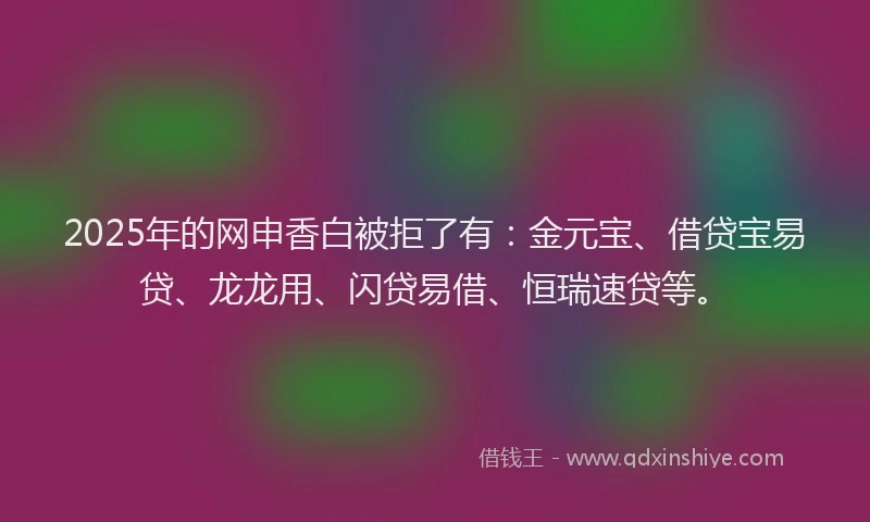 2025年的网申香白被拒了有：金元宝、借贷宝易贷、龙龙用、闪贷易借、恒瑞速贷等。