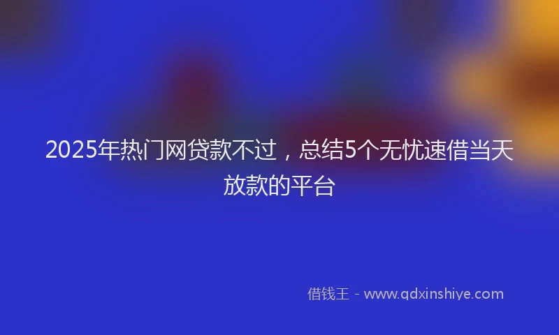 2025年热门网贷款不过，总结5个无忧速借当天放款的平台
