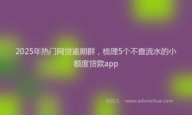 2025年热门网贷逾期群，梳理5个不查流水的小额度贷款app