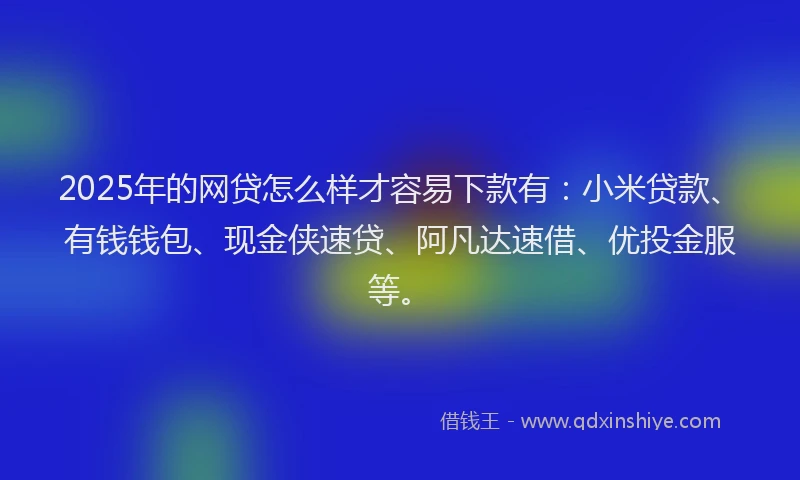 2025年的网贷怎么样才容易下款有：小米贷款、有钱钱包、现金侠速贷、阿凡达速借、优投金服等。