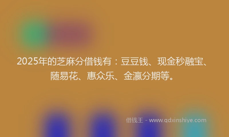 2025年的芝麻分借钱有：豆豆钱、现金秒融宝、随易花、惠众乐、金瀛分期等。