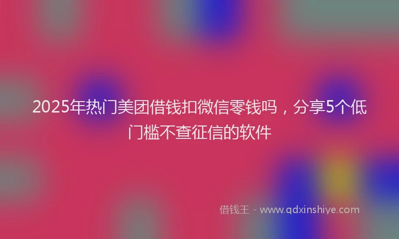 2025年热门美团借钱扣微信零钱吗，分享5个低门槛不查征信的软件