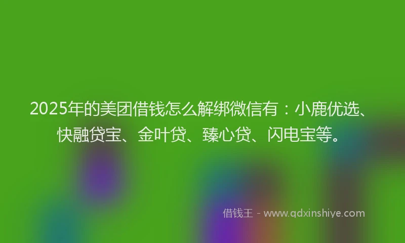 2025年的美团借钱怎么解绑微信有：小鹿优选、快融贷宝、金叶贷、臻心贷、闪电宝等。