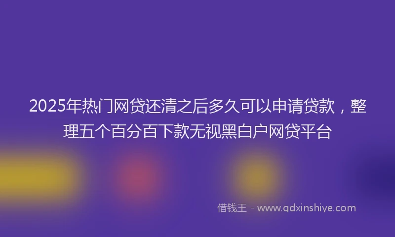 2025年热门网贷还清之后多久可以申请贷款，整理五个百分百下款无视黑白户网贷平台