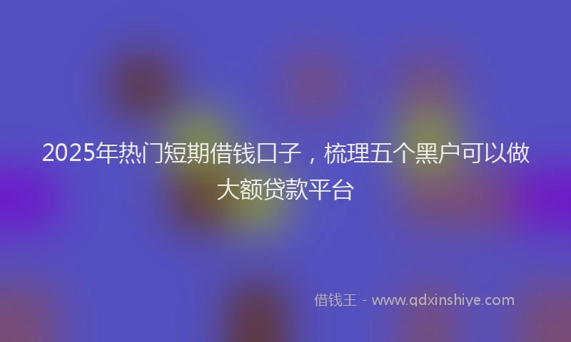 2025年热门短期借钱口子，梳理五个黑户可以做大额贷款平台