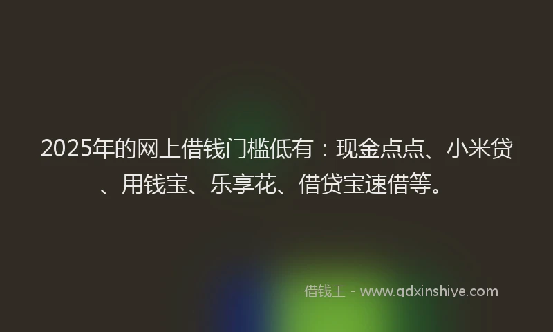 2025年的网上借钱门槛低有：现金点点、小米贷、用钱宝、乐享花、借贷宝速借等。