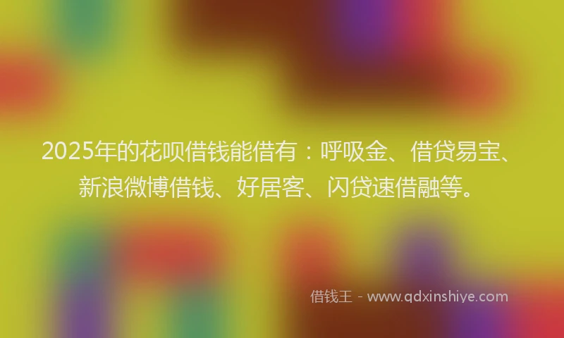 2025年的花呗借钱能借有：呼吸金、借贷易宝、新浪微博借钱、好居客、闪贷速借融等。