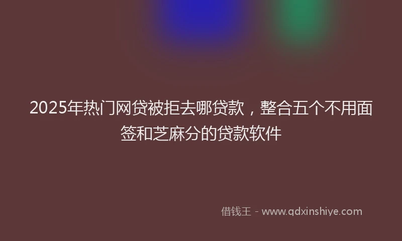 2025年热门网贷被拒去哪贷款，整合五个不用面签和芝麻分的贷款软件