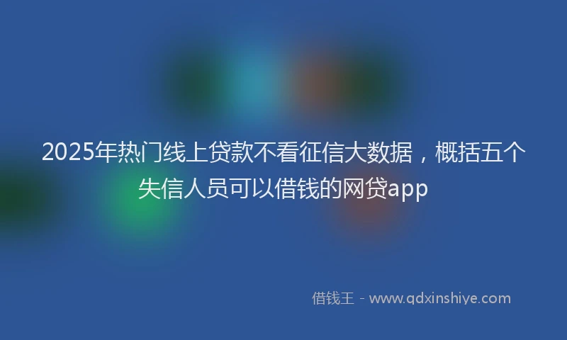 2025年热门线上贷款不看征信大数据，概括五个失信人员可以借钱的网贷app