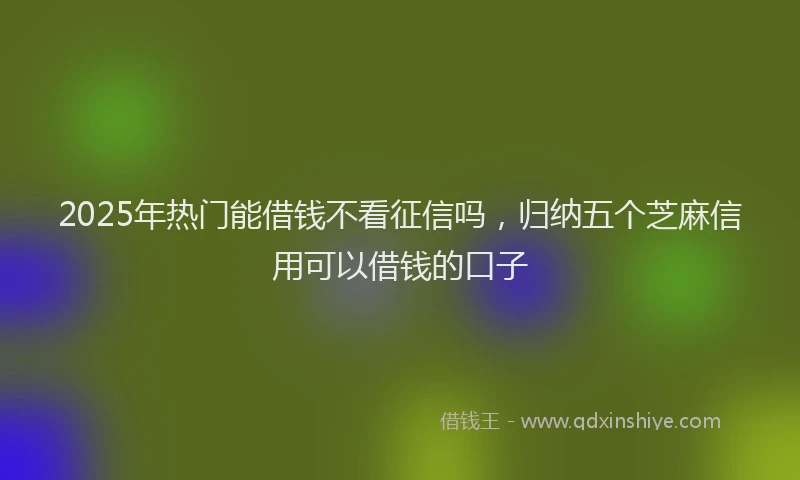 2025年热门能借钱不看征信吗，归纳五个芝麻信用可以借钱的口子