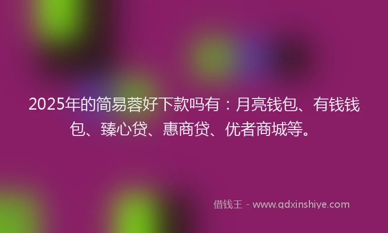 2025年的简易蓉好下款吗有：月亮钱包、有钱钱包、臻心贷、惠商贷、优者商城等。