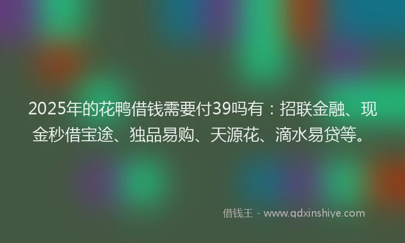 2025年的花鸭借钱需要付39吗有：招联金融、现金秒借宝途、独品易购、天源花、滴水易贷等。