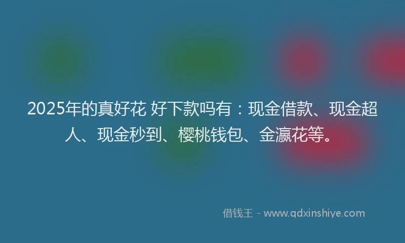 2025年的真好花 好下款吗有：现金借款、现金超人、现金秒到、樱桃钱包、金瀛花等。
