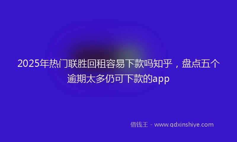 2025年热门联胜回租容易下款吗知乎，盘点五个逾期太多仍可下款的app