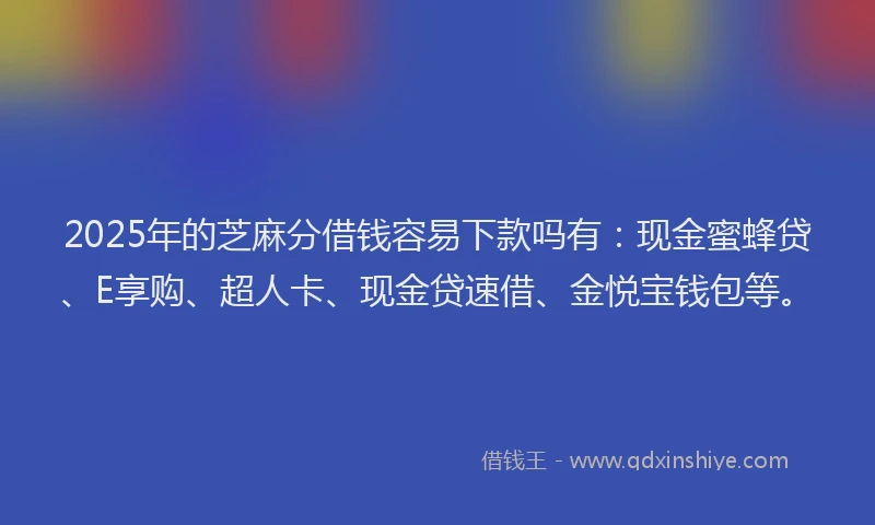 2025年的芝麻分借钱容易下款吗有：现金蜜蜂贷、E享购、超人卡、现金贷速借、金悦宝钱包等。