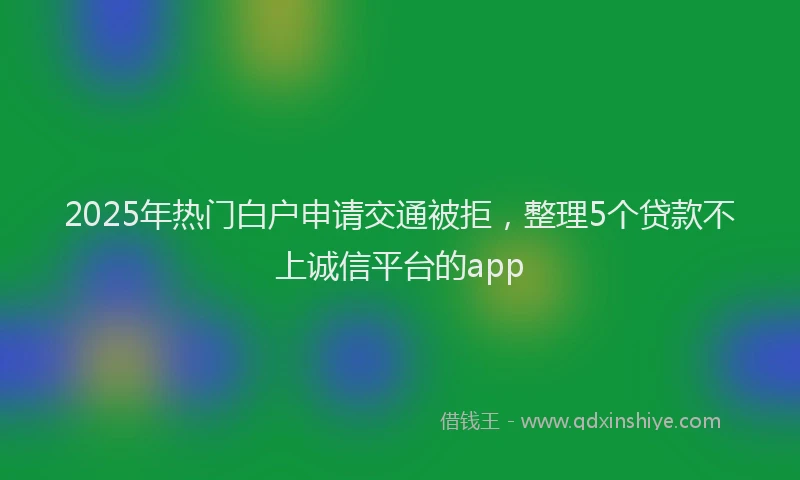 2025年热门白户申请交通被拒，整理5个贷款不上诚信平台的app