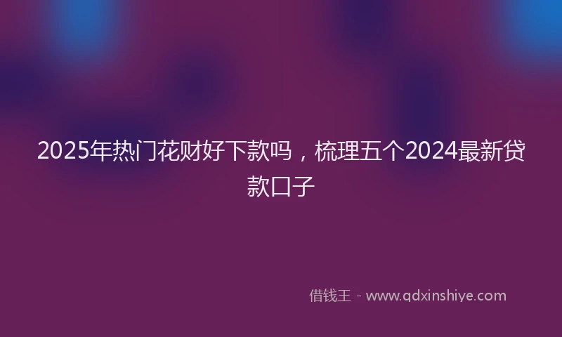 2025年热门花财好下款吗，梳理五个2024最新贷款口子