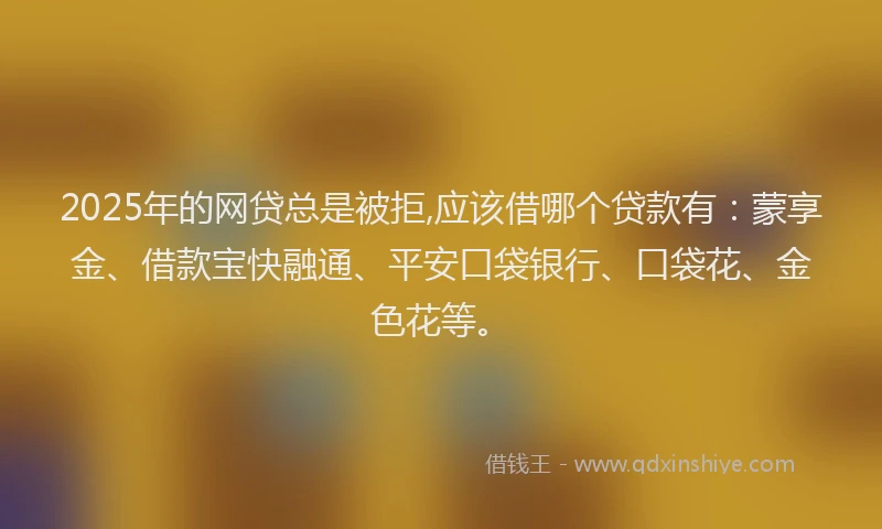 2025年的网贷总是被拒,应该借哪个贷款有：蒙享金、借款宝快融通、平安口袋银行、口袋花、金色花等。