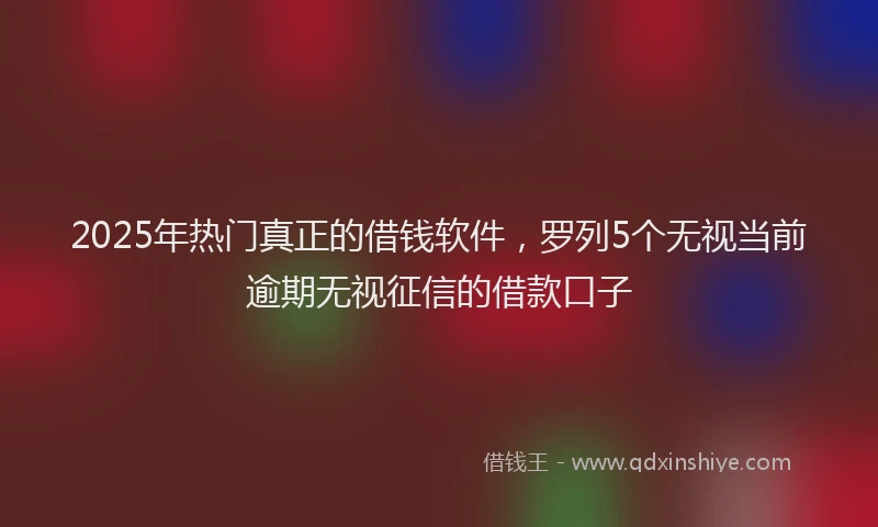 2025年热门真正的借钱软件，罗列5个无视当前逾期无视征信的借款口子