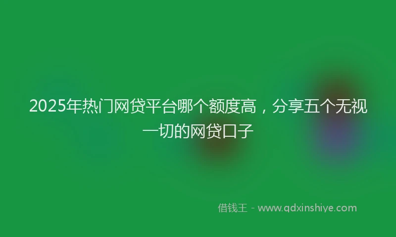 2025年热门网贷平台哪个额度高，分享五个无视一切的网贷口子