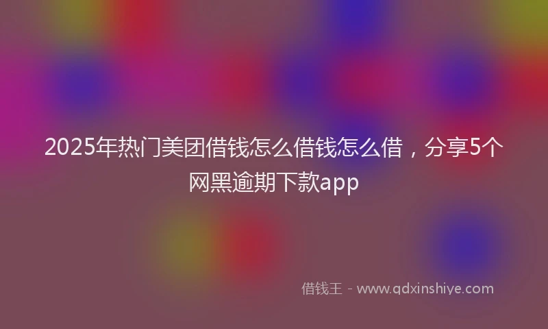 2025年热门美团借钱怎么借钱怎么借，分享5个网黑逾期下款app