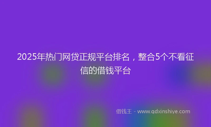 2025年热门网贷正规平台排名，整合5个不看征信的借钱平台