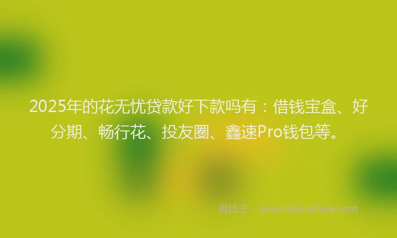 2025年的花无忧贷款好下款吗有：借钱宝盒、好分期、畅行花、投友圈、鑫速Pro钱包等。