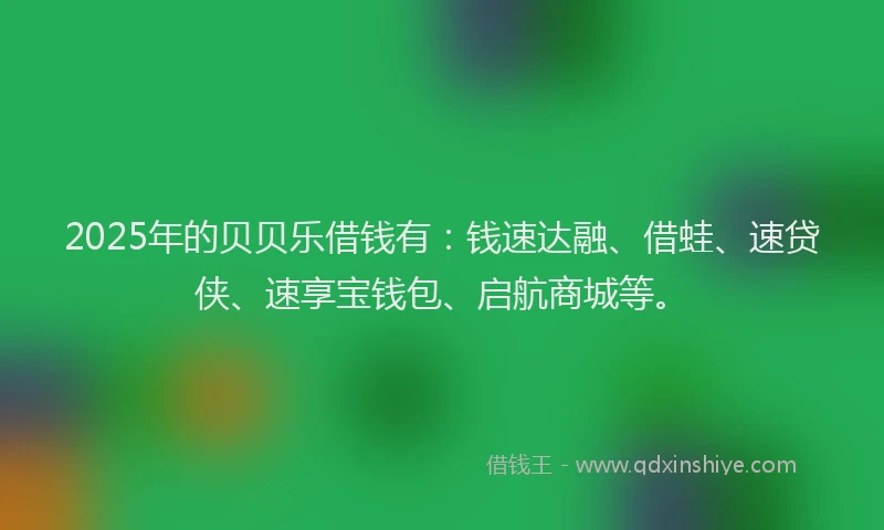 2025年的贝贝乐借钱有：钱速达融、借蛙、速贷侠、速享宝钱包、启航商城等。
