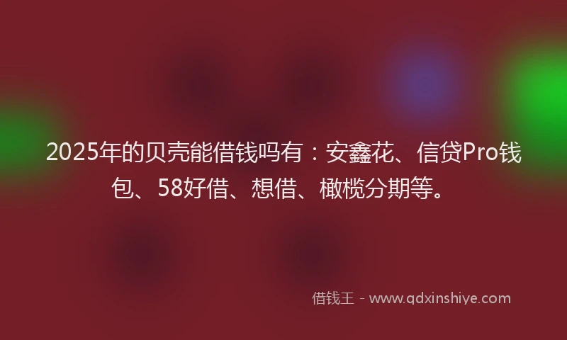 2025年的贝壳能借钱吗有：安鑫花、信贷Pro钱包、58好借、想借、橄榄分期等。