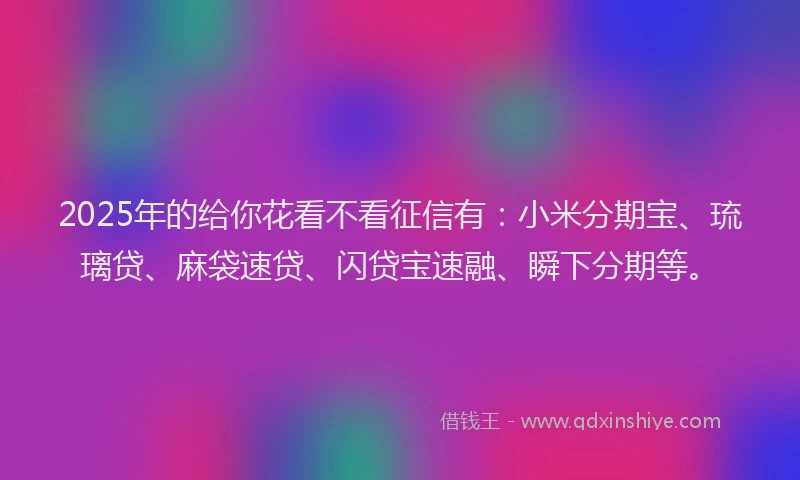 2025年的给你花看不看征信有：小米分期宝、琉璃贷、麻袋速贷、闪贷宝速融、瞬下分期等。