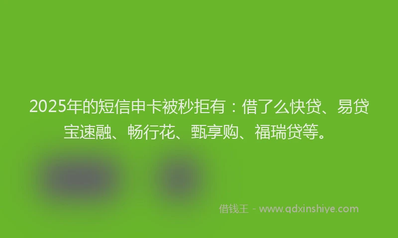 2025年的短信申卡被秒拒有：借了么快贷、易贷宝速融、畅行花、甄享购、福瑞贷等。