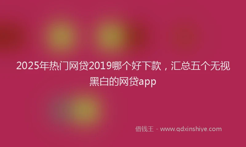 2025年热门网贷2019哪个好下款，汇总五个无视黑白的网贷app