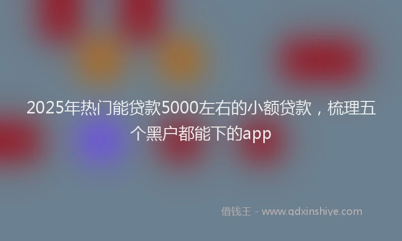 2025年热门能贷款5000左右的小额贷款，梳理五个黑户都能下的app