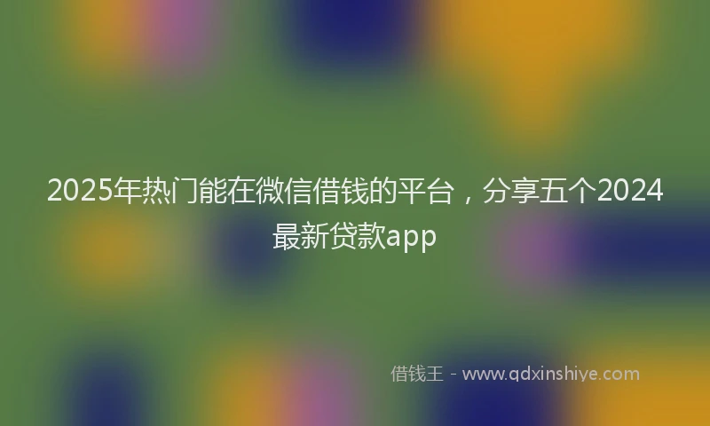 2025年热门能在微信借钱的平台，分享五个2024最新贷款app