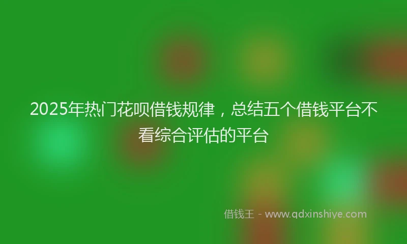 2025年热门花呗借钱规律，总结五个借钱平台不看综合评估的平台