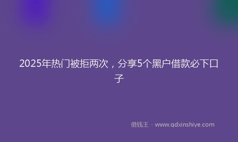 2025年热门被拒两次，分享5个黑户借款必下口子