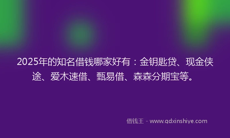 2025年的知名借钱哪家好有：金钥匙贷、现金侠途、爱木速借、甄易借、森森分期宝等。