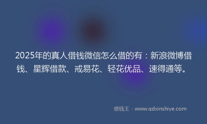 2025年的真人借钱微信怎么借的有：新浪微博借钱、星辉借款、戒易花、轻花优品、速得通等。