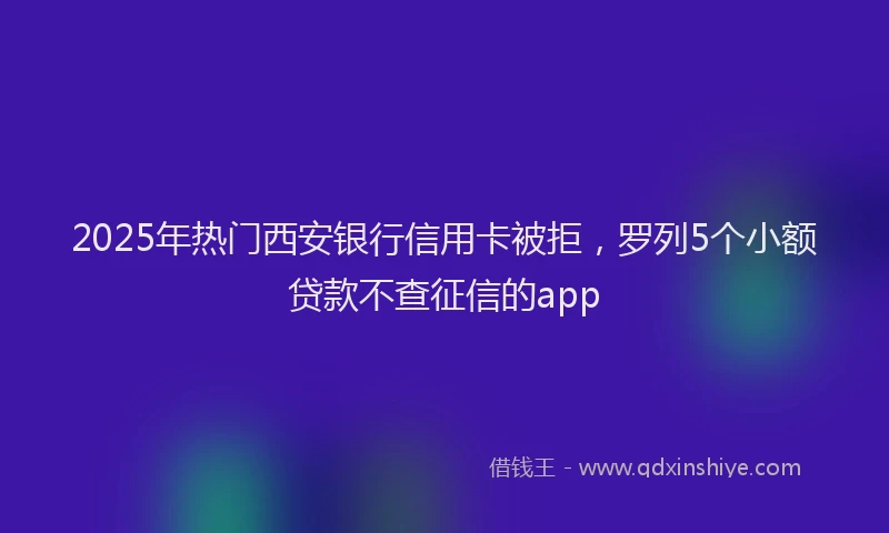 2025年热门西安银行信用卡被拒，罗列5个小额贷款不查征信的app