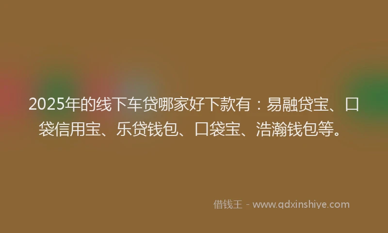 2025年的线下车贷哪家好下款有：易融贷宝、口袋信用宝、乐贷钱包、口袋宝、浩瀚钱包等。