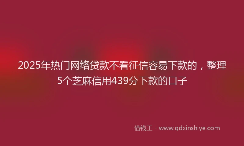 2025年热门网络贷款不看征信容易下款的，整理5个芝麻信用439分下款的口子