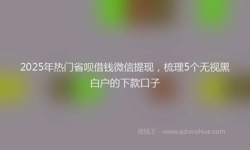 2025年热门省呗借钱微信提现，梳理5个无视黑白户的下款口子