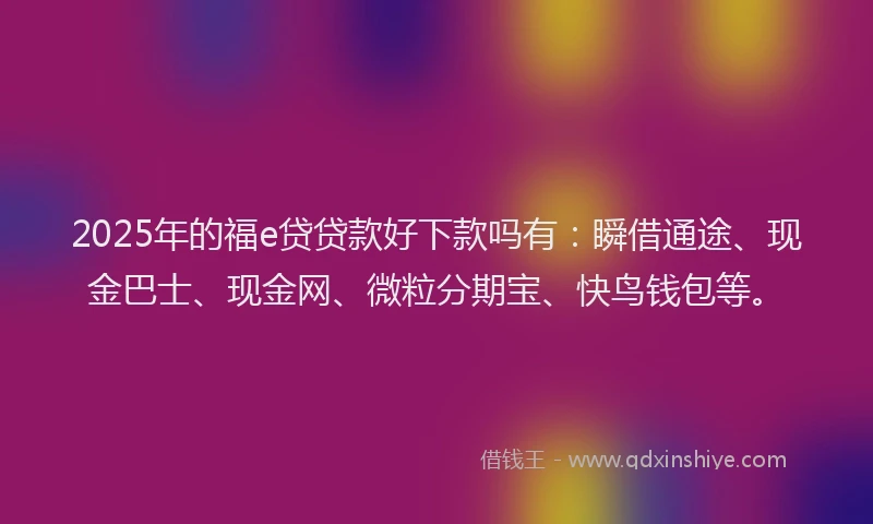 2025年的福e贷贷款好下款吗有：瞬借通途、现金巴士、现金网、微粒分期宝、快鸟钱包等。