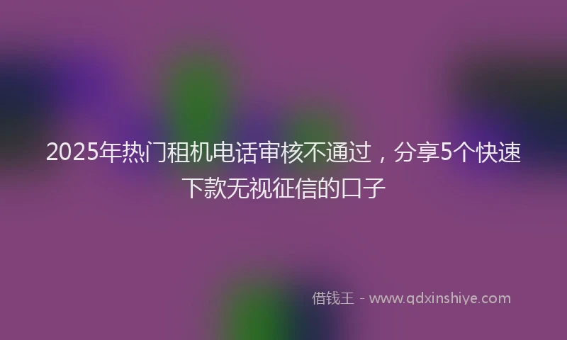 2025年热门租机电话审核不通过，分享5个快速下款无视征信的口子