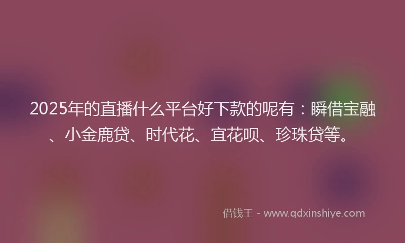 2025年的直播什么平台好下款的呢有：瞬借宝融、小金鹿贷、时代花、宜花呗、珍珠贷等。