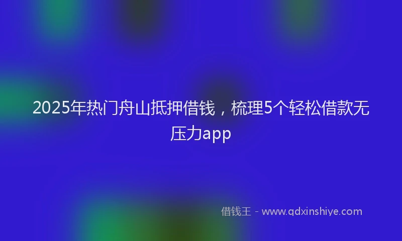 2025年热门舟山抵押借钱，梳理5个轻松借款无压力app