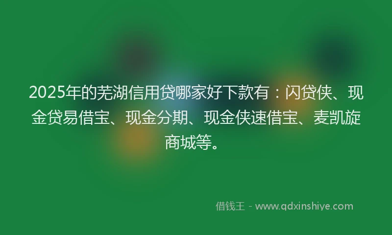2025年的芜湖信用贷哪家好下款有：闪贷侠、现金贷易借宝、现金分期、现金侠速借宝、麦凯旋商城等。