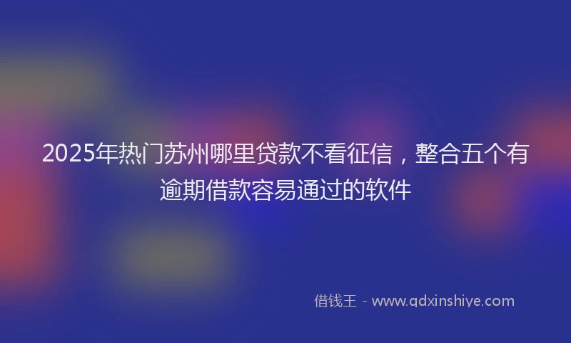 2025年热门苏州哪里贷款不看征信，整合五个有逾期借款容易通过的软件
