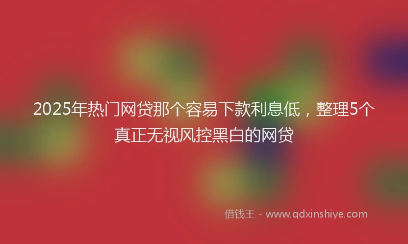 2025年热门网贷那个容易下款利息低，整理5个真正无视风控黑白的网贷
