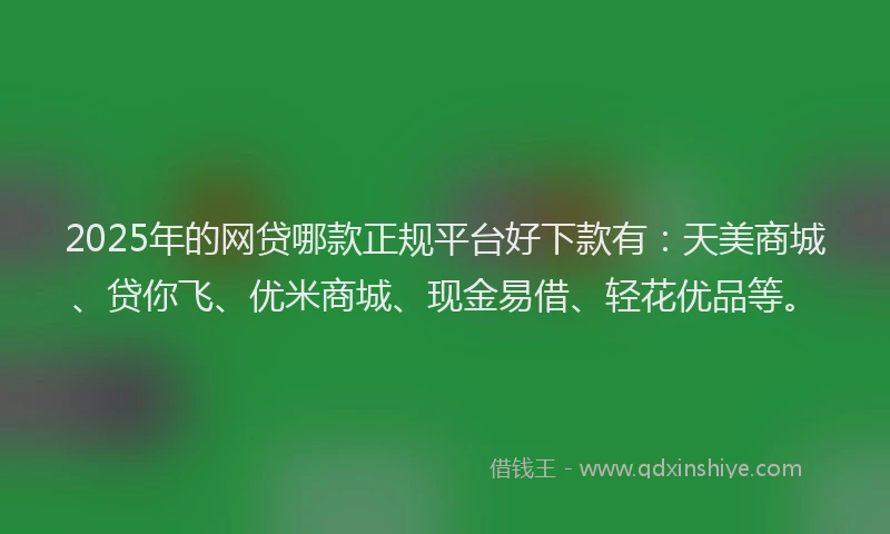2025年的网贷哪款正规平台好下款有：天美商城、贷你飞、优米商城、现金易借、轻花优品等。